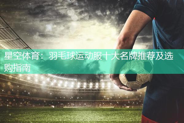 羽毛球运动服十大名牌推荐及选购指南